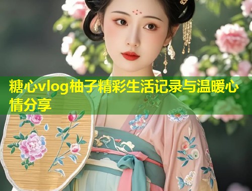 糖心vlog柚子精彩生活记录与温暖心情分享