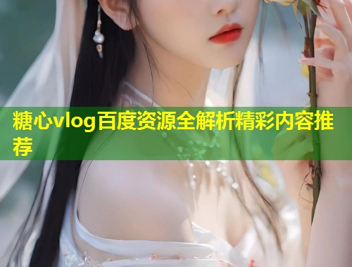 糖心vlog百度资源全解析精彩内容推荐