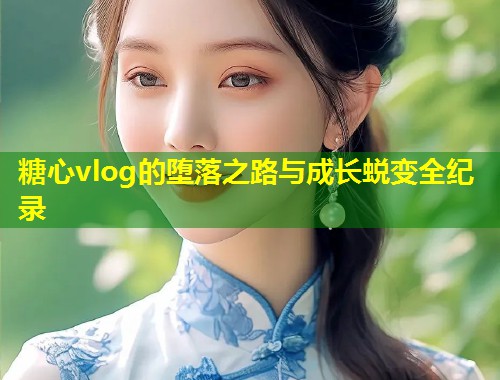 糖心vlog的堕落之路与成长蜕变全纪录