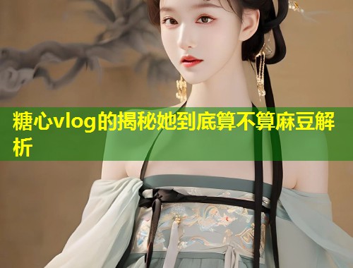 糖心vlog的揭秘她到底算不算麻豆解析