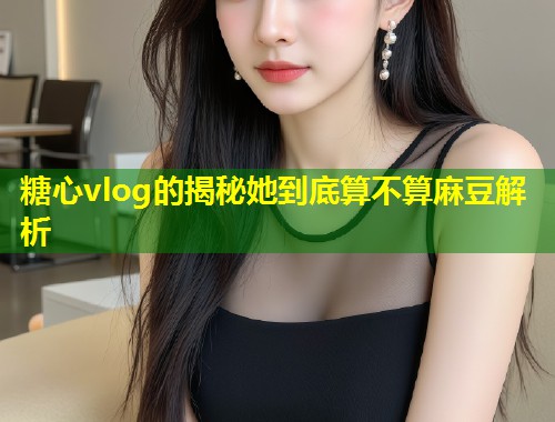 糖心vlog的揭秘她到底算不算麻豆解析
