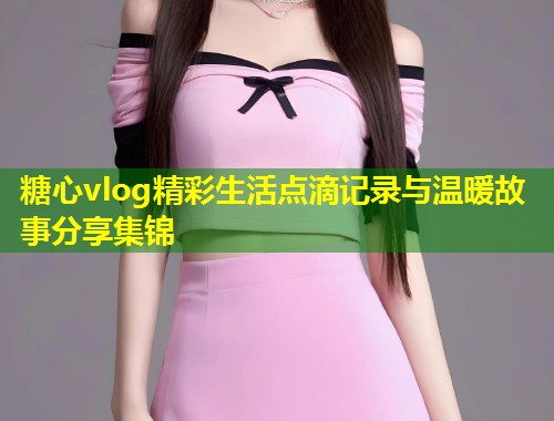 糖心vlog精彩生活点滴记录与温暖故事分享集锦