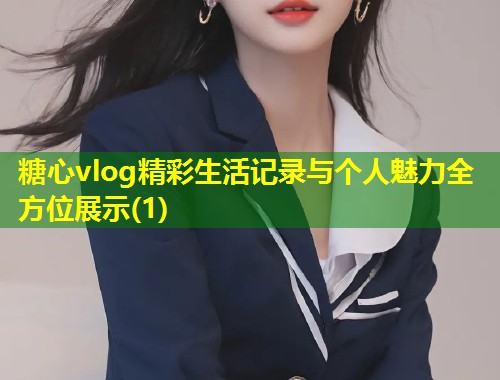 糖心vlog精彩生活记录与个人魅力全方位展示(1)