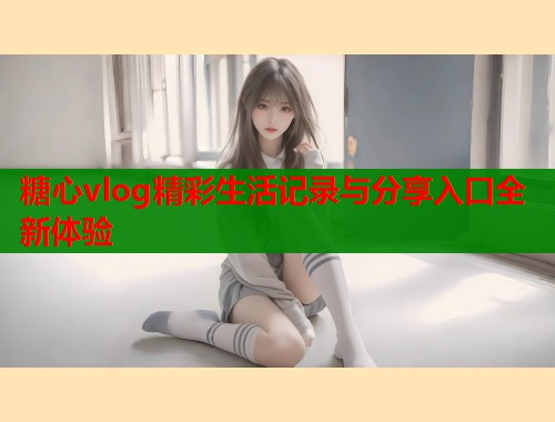 糖心vlog精彩生活记录与分享入口全新体验