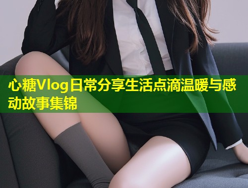 心糖Vlog日常分享生活点滴温暖与感动故事集锦