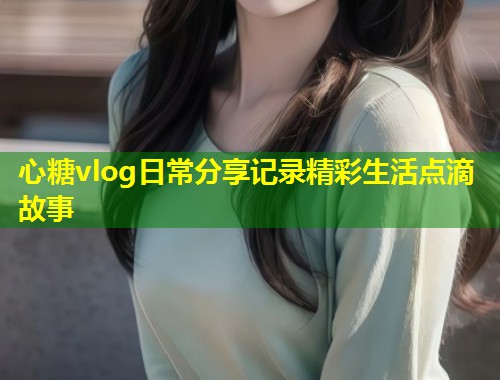 心糖vlog日常分享记录精彩生活点滴故事
