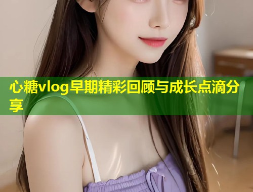心糖vlog早期精彩回顾与成长点滴分享