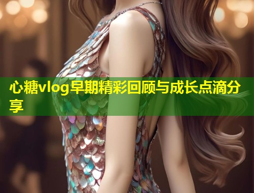 心糖vlog早期精彩回顾与成长点滴分享