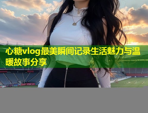 心糖vlog最美瞬间记录生活魅力与温暖故事分享