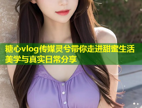 糖心vlog传媒灵兮带你走进甜蜜生活美学与真实日常分享