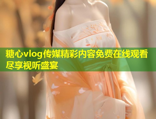 糖心vlog传媒精彩内容免费在线观看尽享视听盛宴