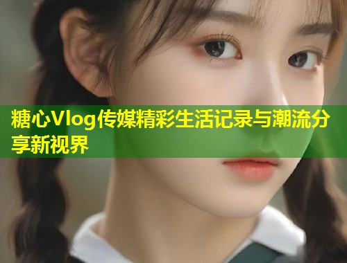 糖心Vlog传媒精彩生活记录与潮流分享新视界