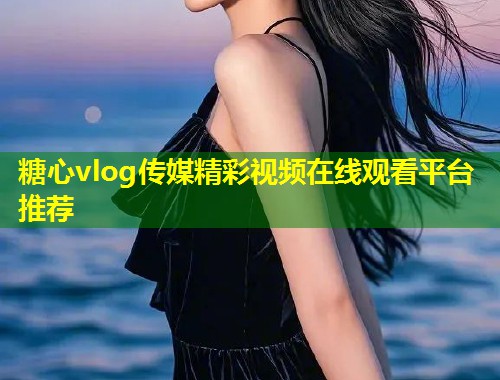 糖心vlog传媒精彩视频在线观看平台推荐