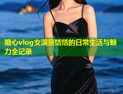 糖心vlog女演员恬恬的日常生活与魅力全记录