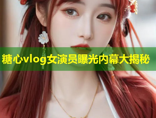 糖心vlog女演员曝光内幕大揭秘