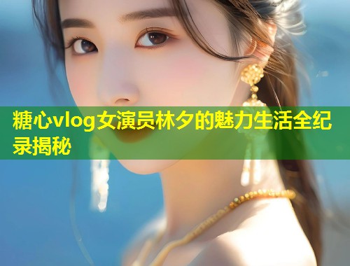 糖心vlog女演员林夕的魅力生活全纪录揭秘
