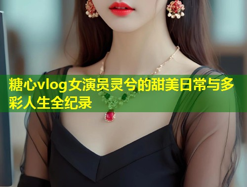 糖心vlog女演员灵兮的甜美日常与多彩人生全纪录
