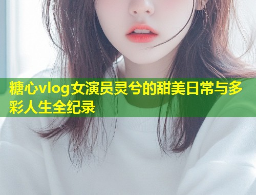 糖心vlog女演员灵兮的甜美日常与多彩人生全纪录