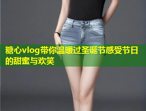 糖心vlog带你温暖过圣诞节感受节日的甜蜜与欢笑