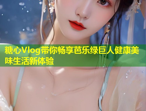 糖心Vlog带你畅享芭乐绿巨人健康美味生活新体验