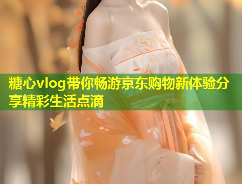 糖心vlog带你畅游京东购物新体验分享精彩生活点滴