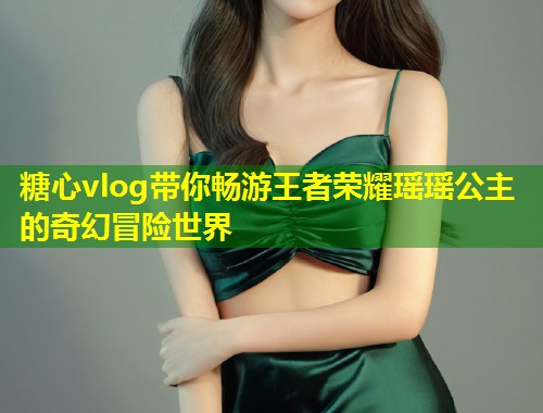 糖心vlog带你畅游王者荣耀瑶瑶公主的奇幻冒险世界