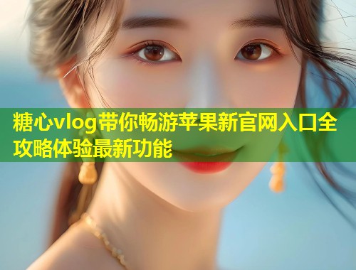 糖心vlog带你畅游苹果新官网入口全攻略体验最新功能