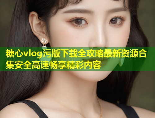糖心vlog污版下载全攻略最新资源合集安全高速畅享精彩内容