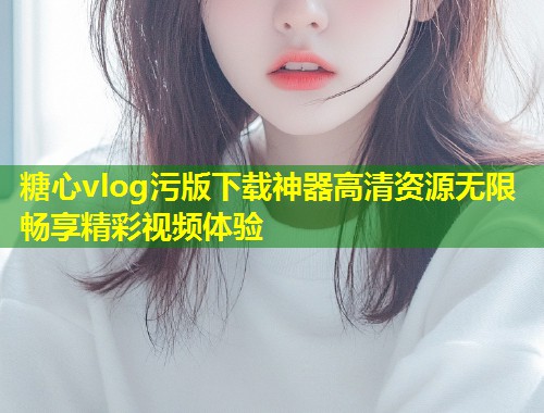 糖心vlog污版下载神器高清资源无限畅享精彩视频体验