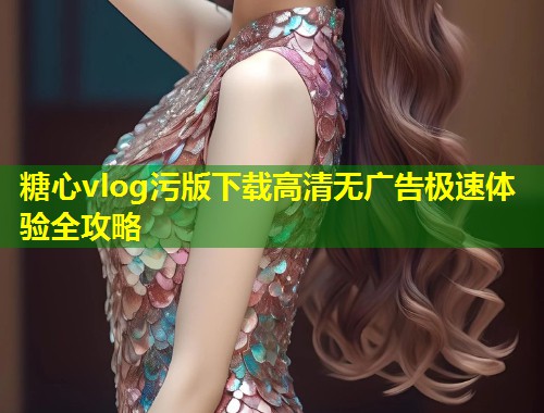 糖心vlog污版下载高清无广告极速体验全攻略