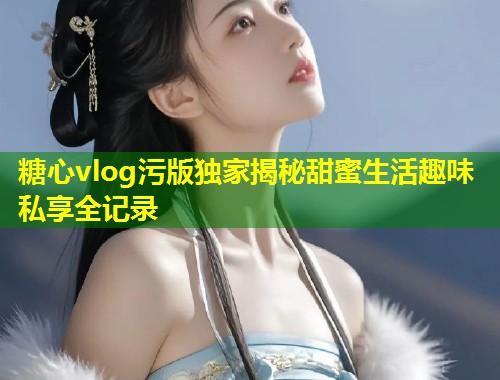 糖心vlog污版独家揭秘甜蜜生活趣味私享全记录