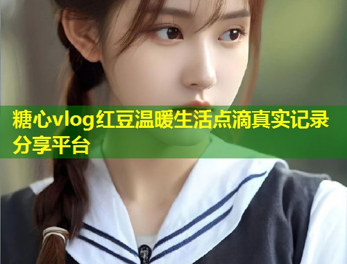 糖心vlog红豆温暖生活点滴真实记录分享平台