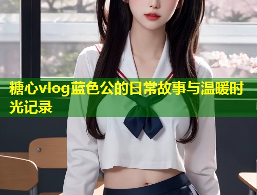 糖心vlog蓝色公的日常故事与温暖时光记录
