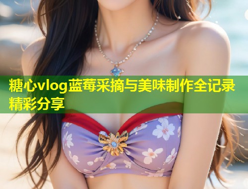 糖心vlog蓝莓采摘与美味制作全记录精彩分享