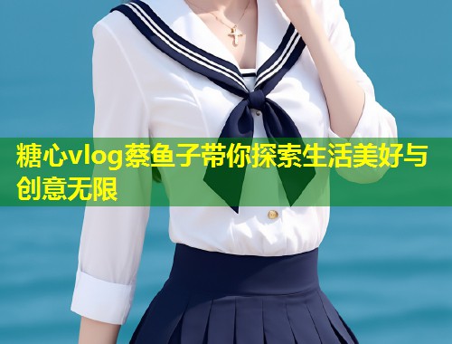 糖心vlog蔡鱼子带你探索生活美好与创意无限