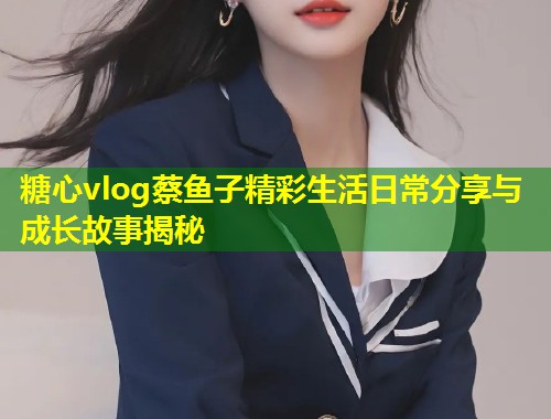 糖心vlog蔡鱼子精彩生活日常分享与成长故事揭秘