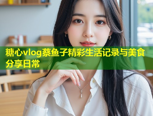 糖心vlog蔡鱼子精彩生活记录与美食分享日常