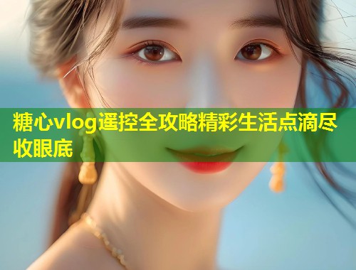 糖心vlog遥控全攻略精彩生活点滴尽收眼底