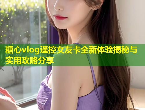 糖心vlog遥控女友卡全新体验揭秘与实用攻略分享