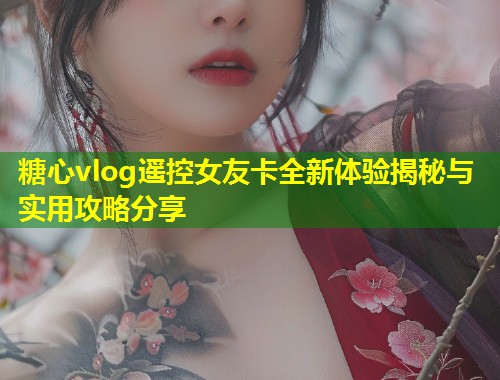 糖心vlog遥控女友卡全新体验揭秘与实用攻略分享