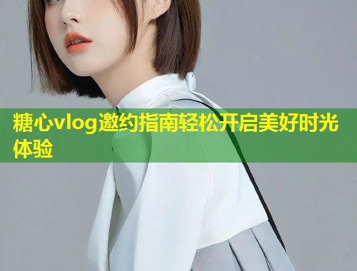 糖心vlog邀约指南轻松开启美好时光体验