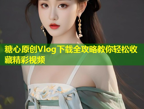 糖心原创Vlog下载全攻略教你轻松收藏精彩视频