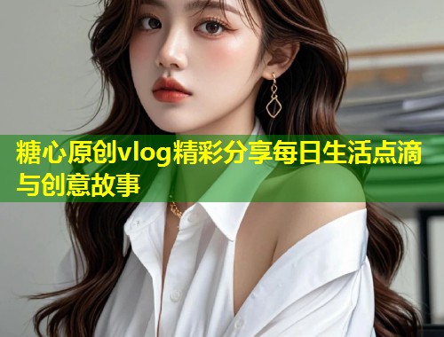 糖心原创vlog精彩分享每日生活点滴与创意故事