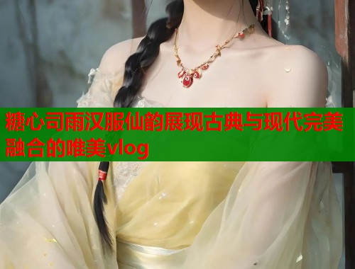 糖心司雨汉服仙韵展现古典与现代完美融合的唯美vlog