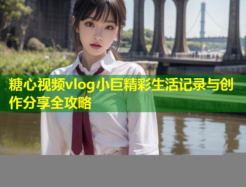 糖心视频vlog小巨精彩生活记录与创作分享全攻略