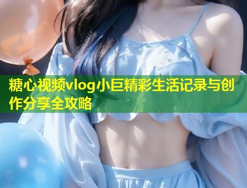 糖心视频vlog小巨精彩生活记录与创作分享全攻略
