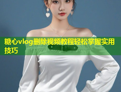 糖心vlog删除视频教程轻松掌握实用技巧