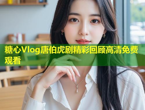 糖心Vlog唐伯虎剧精彩回顾高清免费观看