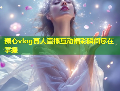 糖心vlog真人直播互动精彩瞬间尽在掌握