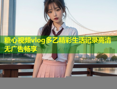 糖心视频vlog多乙精彩生活记录高清无广告畅享
